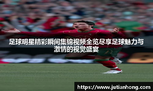 足球明星精彩瞬间集锦视频全览尽享足球魅力与激情的视觉盛宴